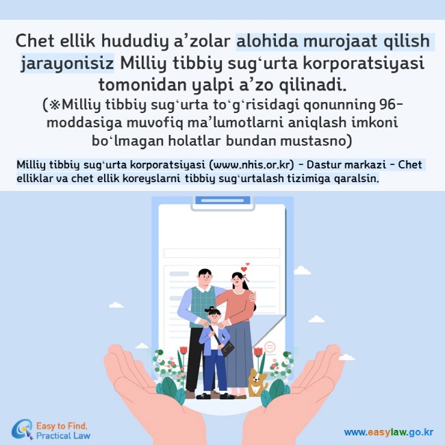 Chet ellik hududiy a’zolar alohida murojaat qilish jarayonisiz Milliy tibbiy sugʻurta korporatsiyasi tomonidan yalpi a’zo qilinadi. (※Milliy tibbiy sugʻurta toʻgʻrisidagi qonunning 96-moddasiga muvofiq ma’lumotlarni aniqlash imkoni boʻlmagan holatlar bundan mustasno) Milliy tibbiy sugʻurta korporatsiyasi (www.nhis.or.kr) - Dastur markazi - Chet elliklar va chet ellik koreyslarni tibbiy sugʻurtalash tizimiga qaralsin.